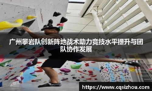 广州攀岩队创新阵地战术助力竞技水平提升与团队协作发展